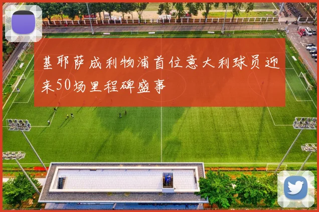 基耶萨成利物浦首位意大利球员迎来50场里程碑盛事