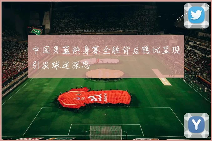 中国男篮热身赛全胜背后隐忧显现引发球迷深思