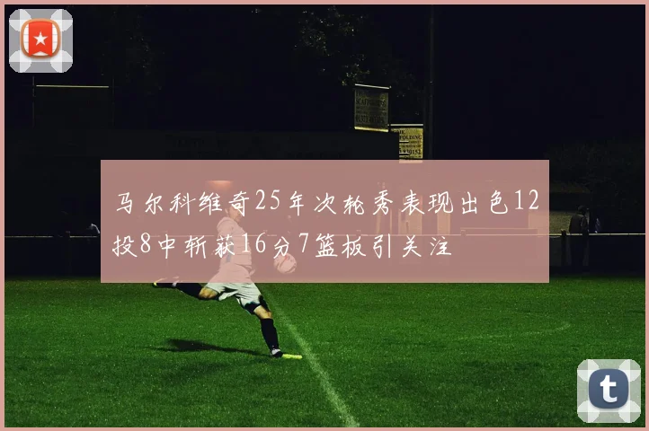马尔科维奇25年次轮秀表现出色12投8中斩获16分7篮板引关注