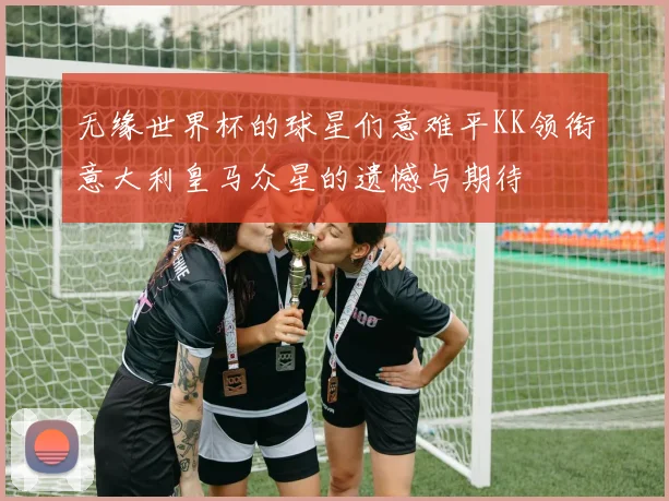 无缘世界杯的球星们意难平KK领衔意大利皇马众星的遗憾与期待
