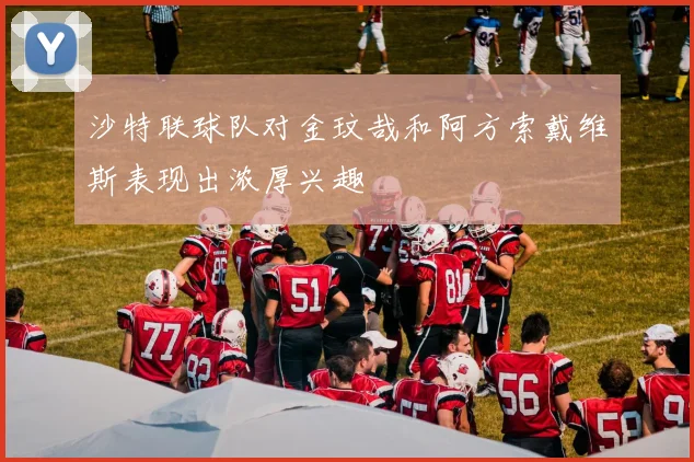 沙特联球队对金玟哉和阿方索戴维斯表现出浓厚兴趣