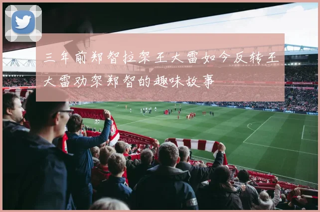 三年前郑智拉架王大雷如今反转王大雷劝架郑智的趣味故事