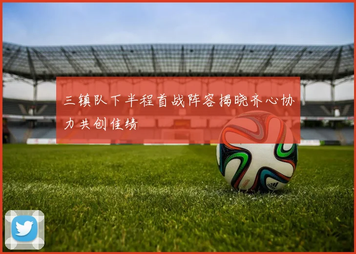 三镇队下半程首战阵容揭晓齐心协力共创佳绩
