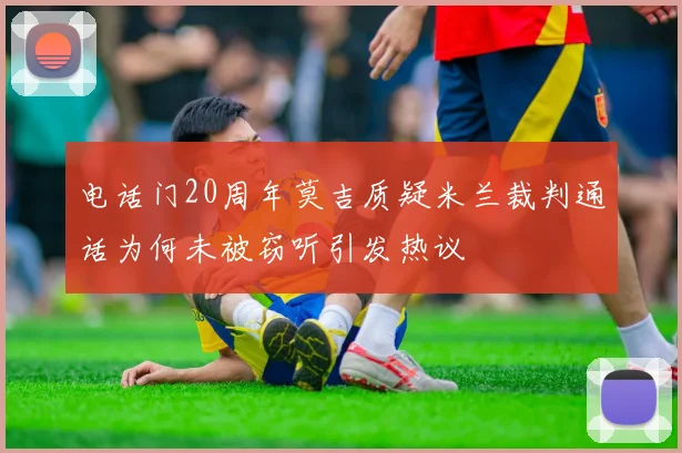 电话门20周年莫吉质疑米兰裁判通话为何未被窃听引发热议
