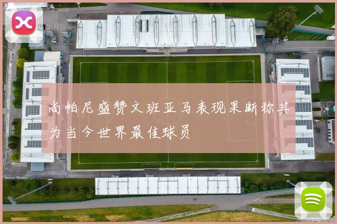 尚帕尼盛赞文班亚马表现果断称其为当今世界最佳球员