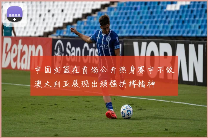中国女篮在首场公开热身赛中不敌澳大利亚展现出顽强拼搏精神