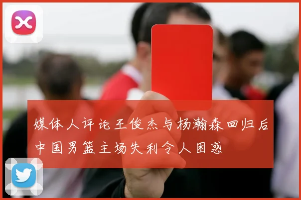 媒体人评论王俊杰与杨瀚森回归后中国男篮主场失利令人困惑
