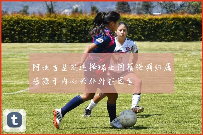 阿坎吉坚定选择瑞士国籍强调归属感源于内心而非外在因素