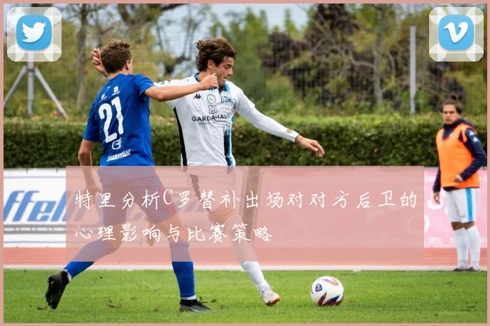 特里分析C罗替补出场对对方后卫的心理影响与比赛策略